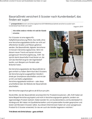 August 4, 2019
BavariaDirekt versichert E-Scooter nach Kundenbedarf, das
ﬁnden wir super
proexpert24.de/konzern-versicherungskammer/2019/08/04/bavariadirekt-versichert-e-scooter-nach-
kundenbedarf-das-ﬁnden-wir-super/
Also nichts anderes würden wir und der Kunde
erwarten
Für E-Scooter ist eine eigene Kfz-
Haftpﬂichtversicherung Pﬂicht. Das heißt, ohne
eine Versicherungsplakette dürfen sie nicht auf
öﬀentlichen Straßen und Plätzen gefahren
werden. Die BavariaDirekt, digitaler Versicherer
im Konzern Versicherungskammer, fährt mit
diesem neuen Trend und startet mit einer
passgenauen Versicherungslösung: „FUN“. Sie
spricht damit dauerhafte Privat-Nutzer an, die
sich das Kleinfahrzeug für den Eigenbedarf
kaufen, zum Beispiel zum Pendeln oder
Brötchen holen.
Die Versicherungsplakette der BavariaDirekt ist
ganz einfach zu haben: Beim Kauf des E-Scooters
die Versicherung bei ausgewählten Händlern
direkt per Smartphone abschließen und mit der
an Ort und Stelle aufgeklebten
Versicherungsplakette losfahren – oder diese
anschließend über die Website der BavariaDirekt
abschließen.
Den Versicherungsschutz gibt es ab 60 Euro pro Jahr.
Nicole Eiﬂer, bei der BavariaDirekt verantwortlich für Produktinnovationen: „Mit ‚FUN‘ haben wir
keine Moped-Versicherung kopiert und nicht in Versicherungssparten gedacht, sondern ein
eigenständiges Produkt realisiert. Dabei standen für uns Kundenerlebnis und Kundenbedarf im
Vordergrund. Wir haben mit Qualitätsherstellern und mit potenziellen Kunden gesprochen und
testen seit Monaten E-Scooter selbst. Aus diesen Erkenntnissen haben wir unser passgenaues
Produkt für E-Scooter entwickelt, für das wir auch die Händler begeistern möchten.“
Tritt-Brett mit Dritt-Schutz – ganz einfach
BavariaDirekt versichert E-Scooter nach Kundenbedarf, das finden wir super https://www.printfriendly.com/p/g/4EK9Xi
1 von 3 04.08.2019, 11:19
 