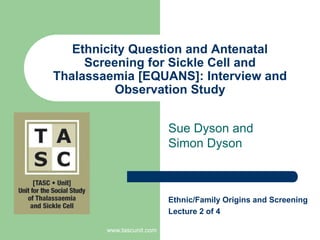 www.tascunit.com Ethnicity Question and Antenatal Screening for Sickle Cell and Thalassaemia [EQUANS]: Interview and Observation Study Sue Dyson and Simon Dyson Ethnic/Family Origins and Screening  Lecture 2of 4 