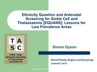 www.tascunit.com Ethnicity Question and Antenatal Screening for Sickle Cell and Thalassaemia [EQUANS]: Lessons for Low Prevalence Areas Simon Dyson Ethnic/Family Origins and Screening  Lecture 3of 4 