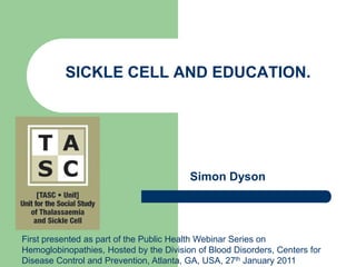 SICKLE CELL AND EDUCATION. Simon Dyson First presented as part of the Public Health Webinar Series on Hemoglobinopathies, Hosted by the Division of Blood Disorders, Centers for Disease Control and Prevention, Atlanta, GA, USA, 27thJanuary 2011 