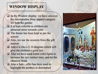  In the Window display we have selected
the merchandise from apparel category
for both the gender
 It is kept colorful as children are
attracted more towards color
 The theme has been kept as per the
season
 Also, we use the scooters from the gift
section
 And it is like a 3- D diagram which will
give the children a good feel
 Also we have used warm color lights to
increase the eye contact time, and let the
observer think.
 Also a Sale - offer has been used to
highlight the product as discounted
WINDOW DISPLAY
 