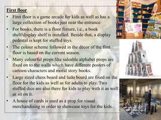 First floor
• First floor is a game arcade for kids as well as has a
large collection of books just near the entrance.
• For books, there is a floor fixture, i.e., a book
shelf/display shelf is installed. Beside that, a display
pedestal is kept for stuffed toys.
• The colour scheme followed in the décor of the first
floor is based on the current season.
• Many colourful props like saleable alphabet props are
fixed on to the walls which have different posters of
cartoon characters and moral story books.
• Large sized chess board and ludo board are fixed on the
floor for the kids as well as for adults to play. Two
stuffed dice are also there for kids to play with it as well
as sit on it.
• A house of cards is used as a prop for visual
merchandising in order to showcase toys for the kids.
 