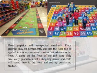 Floor graphics add unexpected emphasis. Floor
graphics may be permanently cut into the floor tile or
applied in a non permanent version that adheres to the
floor. A game on the floor of the gift store aisle
practically guarantees that a shopping parent and child
will spend time in the store and end up purchasing
product.
 