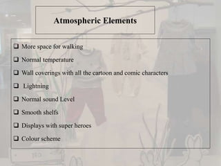 Atmospheric Elements
 More space for walking
 Normal temperature
 Wall coverings with all the cartoon and comic characters
 Lightning
 Normal sound Level
 Smooth shelfs
 Displays with super heroes
 Colour scheme
 