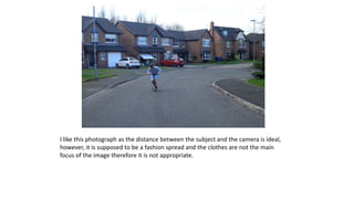 I like this photograph as the distance between the subject and the camera is ideal,
however, it is supposed to be a fashion spread and the clothes are not the main
focus of the image therefore it is not appropriate.
 