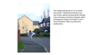 This image looks great as it is an action
shot which I captured by having a very
fast shutter speed and putting the settings
onto continuous shooting. However, when
enlarging the image, the model is not in
focus therefore it does not look very
professional.
 