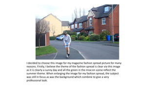 I decided to choose this image for my magazine fashion spread picture for many
reasons. Firstly, I believe the theme of the fashion spread is clear via this image
as it is clearly a sunny day and all the green in the mise en scene reflect the
summer theme. When enlarging the image for my fashion spread, the subject
was still in focus as was the background which combine to give a very
professional look.
 