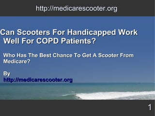 http://medicarescooter.org


Can Scooters For Handicapped Work
 Well For COPD Patients?
Who Has The Best Chance To Get A Scooter From
Medicare?

By
http://medicarescooter.org




                                                1
 