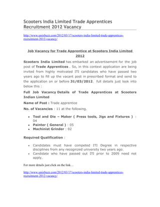 Scooters India Limited Trade Apprentices
Recruitment 2012 Vacancy
http://www.unixbuzz.com/2012/03/17/scooters-india-limited-trade-apprentices-
recruitment-2012-vacancy/


   Job Vacancy for Trade Apprentice at Scooters India Limited
                                           2012
Scooters India Limited has embarked an advertisement for the job
post of Trade Apprentices . So, in this context application are being
invited from highly motivated ITI candidates who have passed two
years ago to fill up the vacant post in prescribed format and send to
the application on or before 31/03/2012. full details just look into
below this :
Full Job Vacancy Details of Trade Apprentices at Scooters
Indian Limited
Name of Post : Trade apprentice
No. of Vacancies : 11 at the following.

   •   Tool and Die – Maker ( Press tools, Jigs and Fixtures ) :
       04
   •   Painter ( General ) : 05
   •   Machinist Grinder : 02

Required Qualification :

   •   Candidates must have competed ITI Degree in respective
       disciplines from any recognized university two years ago.
   •   Candidate who have passed out ITI prior to 2009 need not
       apply.

For more details just click on the link…

http://www.unixbuzz.com/2012/03/17/scooters-india-limited-trade-apprentices-
recruitment-2012-vacancy/
 