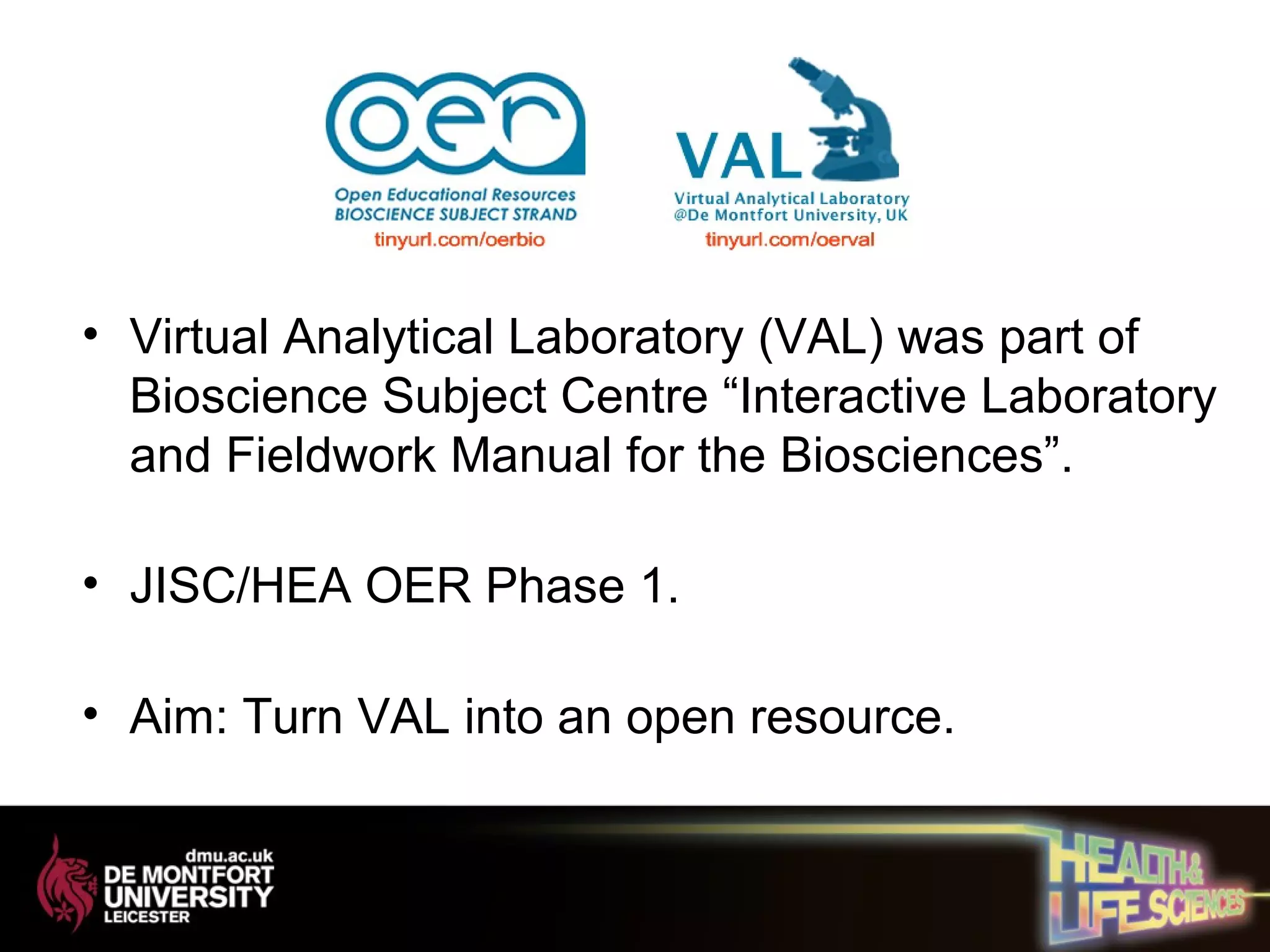 • Virtual Analytical Laboratory (VAL) was part of
Bioscience Subject Centre “Interactive Laboratory
and Fieldwork Manual for the Biosciences”.
• JISC/HEA OER Phase 1.
• Aim: Turn VAL into an open resource.
 