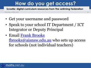 How do you get access?Get your username and passwordSpeak to your school IT Department / ICT Integrator or Deputy PrincipalEmail Frank Brooksfbrooks@aisnsw.edu.au who sets up access for schools (not individual teachers)4Tuesday, 3 May 2011Scootle: digital curriculum resources from The Le@rning Federation