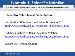 Example 1: Scientific NotationInteractive Whiteboard PresentationIntroduction: Why do we need Scientific Notation?http://www.scootle.edu.au/ec/viewing/L6548/asset1.htmlOrdering numbers written in Scientific Notationhttp://www.scootle.edu.au/ec/viewing/L6550/asset1.htmlStudent PIN Access: XIQIGH5Tuesday, 3 May 2011Scootle: digital curriculum resources from The Le@rning Federation