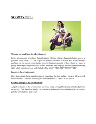 SCOOTY PEP+




Message conveyed from the advertisement:

In this advertisement it is shown that girls cannot ride two wheelers frequently but as soon as a
girl starts riding on SCCOTY PEP+ you will be much confident to do that. You will not be only
confident but can also do better than the boys. In the advertisement it is shown that a boy teases a
girl by whistling all the girls decided to tease him in his own language and also with their driving
skills which helps them to do with the help of the LIGHT AND ZIPPY SCOOTY PEP+.

Impact of the advertisement:

Girls also realized that a special segment is established for them and they can also ride a moped
in well manner. This starts increasing the demand of SCOOTY PEP+ in the market.

Creative staretgy of the advertisement:

All girls were cast in the advertisement and it had really conveyed the change attitude of girls in
the society. Their indiviusal idenity can be enhaced and even level of confidence in 21st century
girls have reached to a great level.
 