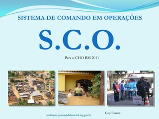 SISTEMA DE COMANDO EM OPERAÇÕES S.C.O. Para o CHO BM 2011 Cap Passos anderson.passos@defesacivil.mg.gov.br 