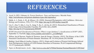 • Aryal, S. (2021, February 4). Protein Databases- Types and Importance. Microbe Notes.
https://microbenotes.com/protein-databases-types-and-importance/
• Malik, A. J., Poole, A. M., & Allison, J. R. (2020). Structural Phylogenetics with Confidence. Molecular
Biology and Evolution, 37(9), 2711–2726. https://doi.org/10.1093/molbev/msaa100
• Lin, C., Zou, Y., Qin, J., Liu, X., Jiang, Y., Ke, C., & Zou, Q. (2013). Hierarchical Classification of Protein
Folds Using a Novel Ensemble Classifier. PLoS ONE, 8(2), e56499.
https://doi.org/10.1371/journal.pone.0056499
• SCOP| Structural Classification of Proteins | What is scope database? | classifications in SCOP? (2021,
September 3). YouTube. https://www.youtube.com/watch?v=_yo1mRf8opA
• Sillitoe, Ian & Dawson, Natalie & Thornton, Janet & Orengo, Christine. (2015). The History of the CATH
Structural Classification of Protein Domains. Biochimie. 80. 10.1016/j.biochi.2015.08.004.
• Bukhari, Syed Abbas & Anolles, Gustavo. (2013). Origin and Evolution of Protein Fold Designs Inferred
from Phylogenomic Analysis of CATH Domain Structures in Proteomes. PLoS Computational Biology.
10.1371/journal.pcbi.1003009.
• Topics in Bioinformatics. (n.d.). . http://www.cs.cmu.edu/%7Eblmt/Seminar/SeminarMaterials/CATH.html
REFERENCES
 