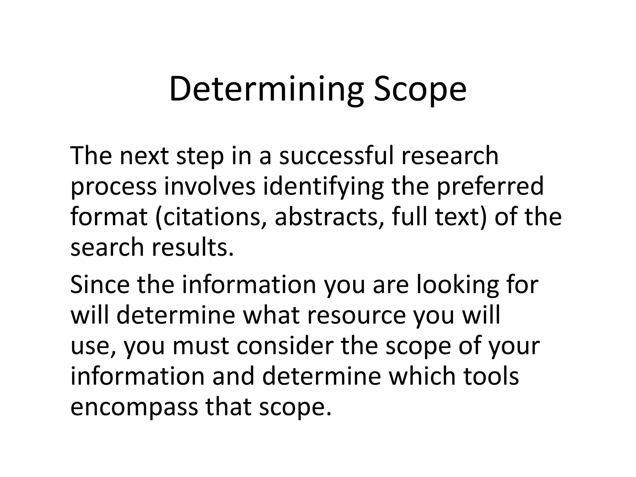 Determining ScopeThe next step in a successful research process involves identifying the preferred format (citations, abstracts, full text) of the search results. Since the information you are looking for will determine what resource you will use, you must consider the scope of your information and determine which tools encompass that scope.