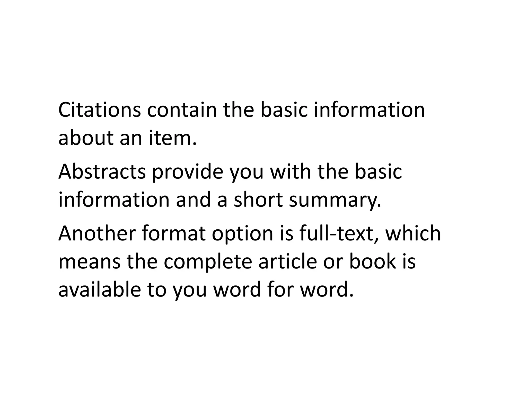 Citations contain the basic information about an item. Abstracts provide you with the basic information and a short summary. Another format option is full-text, which means the complete article or book is available to you word for word.