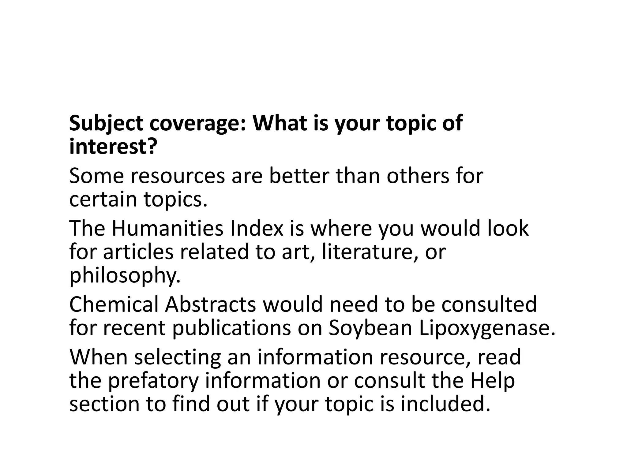 Subject coverage: What is your topic of interest?Some resources are better than others for certain topics. The Humanities Index is where you would look for articles related to art, literature, or philosophy. Chemical Abstracts would need to be consulted for recent publications on Soybean Lipoxygenase. When selecting an information resource, read the prefatory information or consult the Help section to find out if your topic is included.