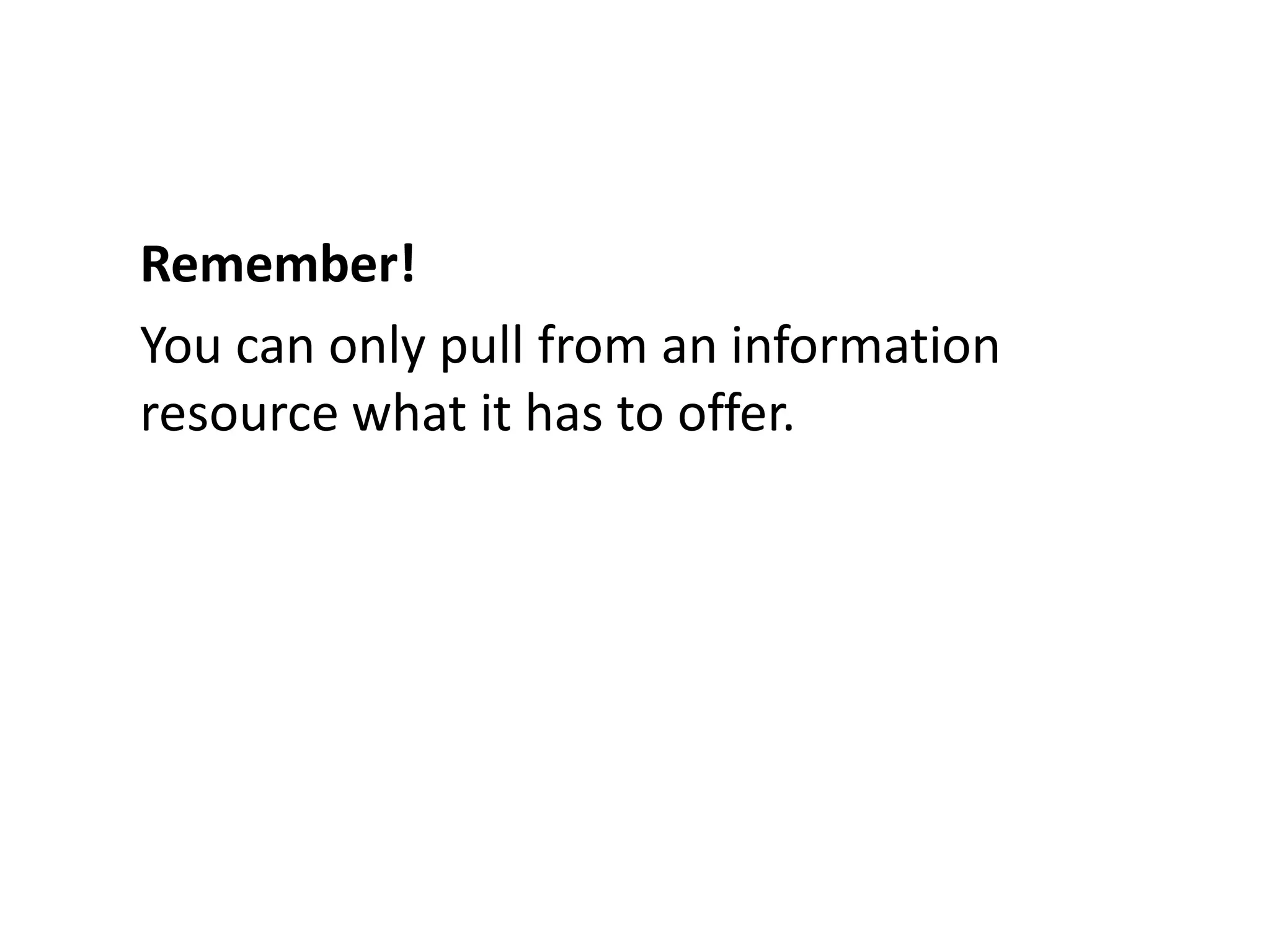 Remember!You can only pull from an information resource what it has to offer.