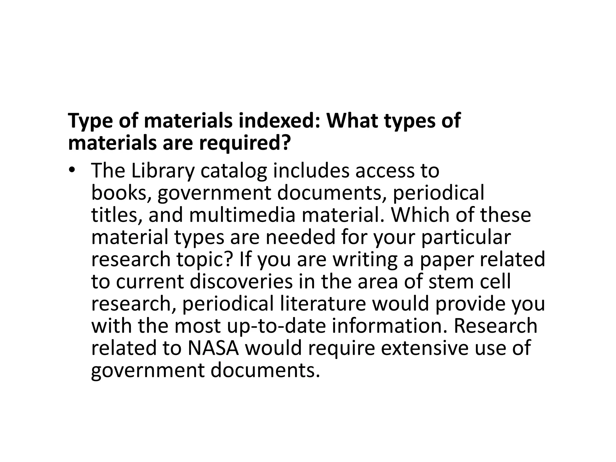 Type of materials indexed: What types of materials are required?The Library catalog includes access to books, government documents, periodical titles, and multimedia material. Which of these material types are needed for your particular research topic? If you are writing a paper related to current discoveries in the area of stem cell research, periodical literature would provide you with the most up-to-date information. Research related to NASA would require extensive use of government documents.