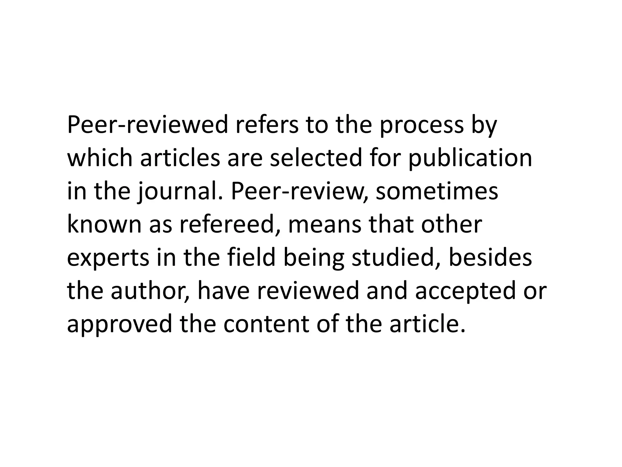 Peer-reviewed refers to the process by which articles are selected for publication in the journal. Peer-review, sometimes known as refereed, means that other experts in the field being studied, besides the author, have reviewed and accepted or approved the content of the article. 
