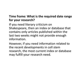 Time frame: What is the required date range for your research?If you need literary criticism on Shakespeare, then an index or database that contains only articles published within the last two weeks might not provide enough information. However, if you need information related to the recent developments in cell stem research, the most current index or database may fulfill your research need.