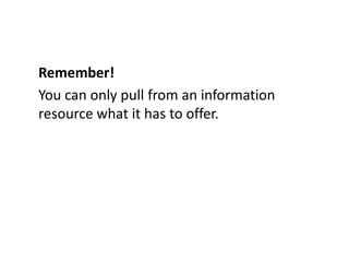 Remember!You can only pull from an information resource what it has to offer.