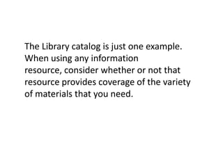 The Library catalog is just one example. When using any information resource, consider whether or not that resource provides coverage of the variety of materials that you need.