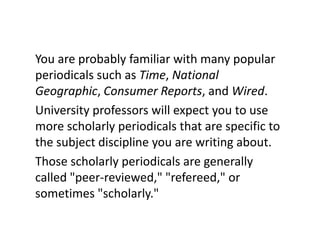 You are probably familiar with many popular periodicals such as Time, National Geographic, Consumer Reports, and Wired.University professors will expect you to use more scholarly periodicals that are specific to the subject discipline you are writing about. Those scholarly periodicals are generally called "peer-reviewed," "refereed," or sometimes "scholarly."