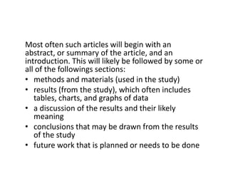 Most often such articles will begin with an abstract, or summary of the article, and an introduction. This will likely be followed by some or all of the followings sections:methods and materials (used in the study)results (from the study), which often includes tables, charts, and graphs of dataa discussion of the results and their likely meaningconclusions that may be drawn from the results of the studyfuture work that is planned or needs to be done