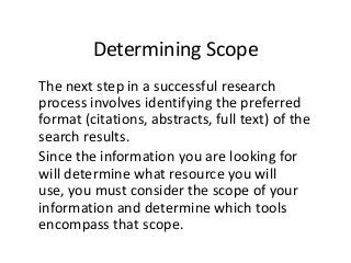Determining Scope
The next step in a successful research
process involves identifying the preferred
format (citations, abstracts, full text) of the
search results.
Since the information you are looking for
will determine what resource you will
use, you must consider the scope of your
information and determine which tools
encompass that scope.
 