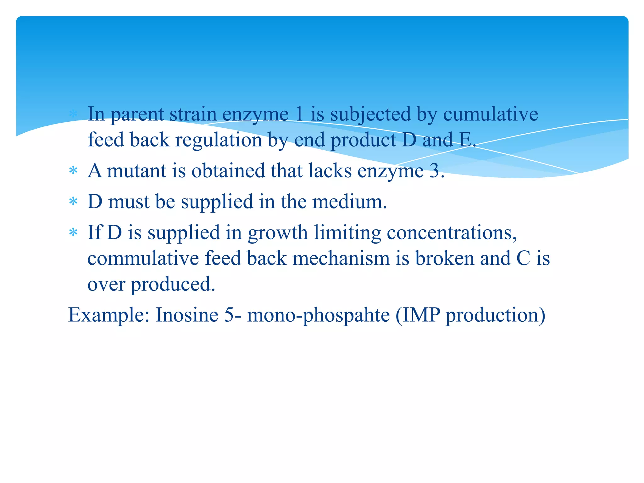 In parent strain enzyme 1 is subjected by cumulative
feed back regulation by end product D and E.
A mutant is obtained that lacks enzyme 3.
D must be supplied in the medium.
If D is supplied in growth limiting concentrations,
commulative feed back mechanism is broken and C is
over produced.
Example: Inosine 5- mono-phospahte (IMP production)
 