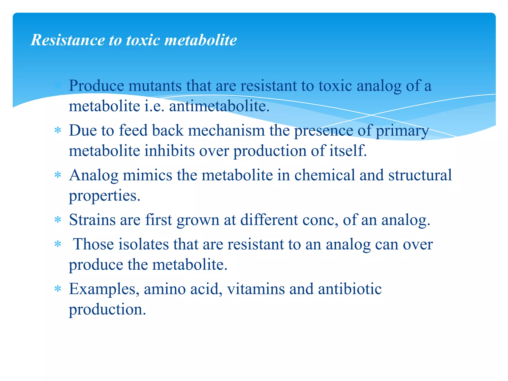 Produce mutants that are resistant to toxic analog of a
metabolite i.e. antimetabolite.
Due to feed back mechanism the presence of primary
metabolite inhibits over production of itself.
Analog mimics the metabolite in chemical and structural
properties.
Strains are first grown at different conc, of an analog.
Those isolates that are resistant to an analog can over
produce the metabolite.
Examples, amino acid, vitamins and antibiotic
production.
Resistance to toxic metabolite
 