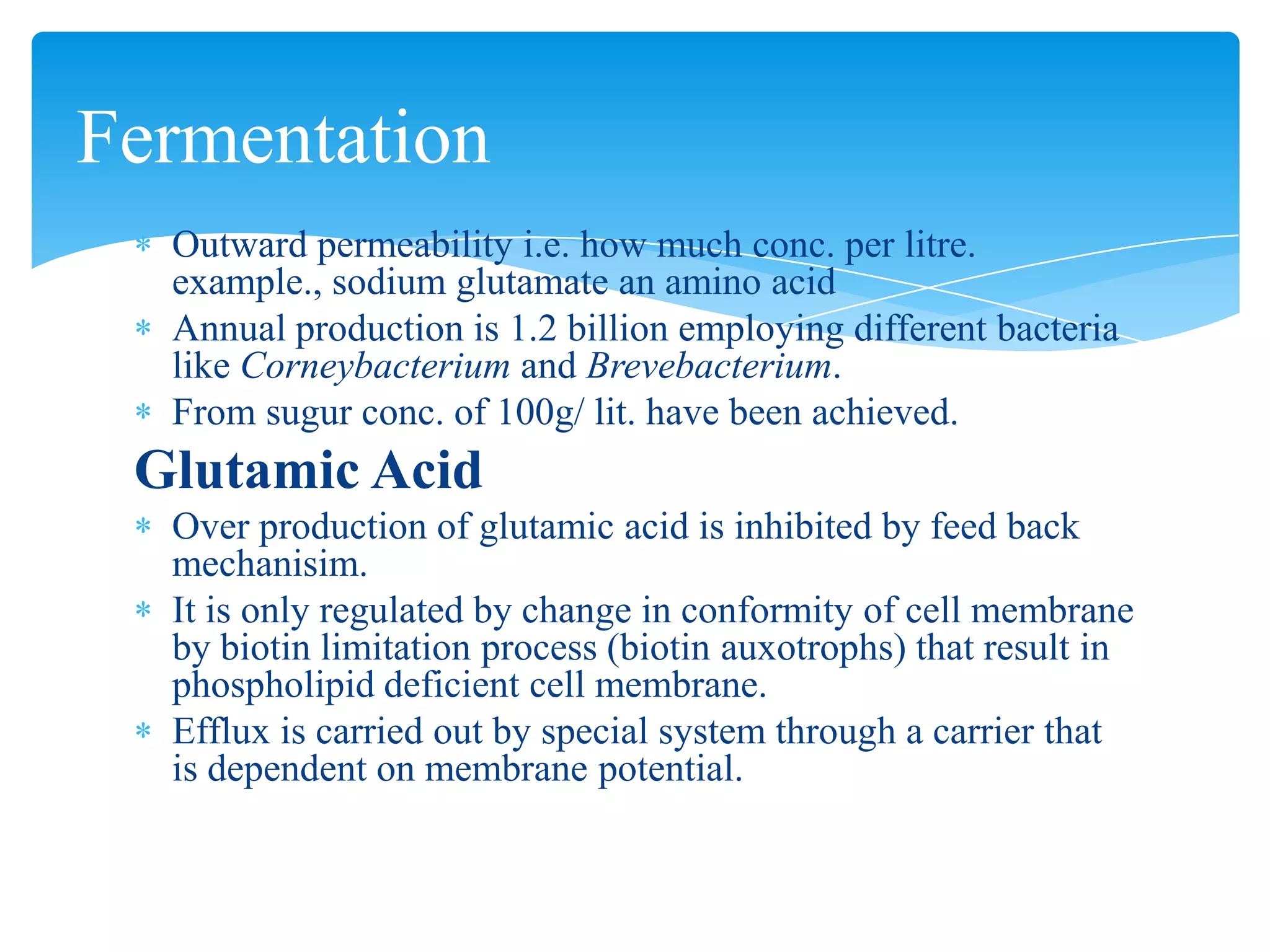 Outward permeability i.e. how much conc. per litre.
example., sodium glutamate an amino acid
Annual production is 1.2 billion employing different bacteria
like Corneybacterium and Brevebacterium.
From sugur conc. of 100g/ lit. have been achieved.
Glutamic Acid
Over production of glutamic acid is inhibited by feed back
mechanisim.
It is only regulated by change in conformity of cell membrane
by biotin limitation process (biotin auxotrophs) that result in
phospholipid deficient cell membrane.
Efflux is carried out by special system through a carrier that
is dependent on membrane potential.
Fermentation
 