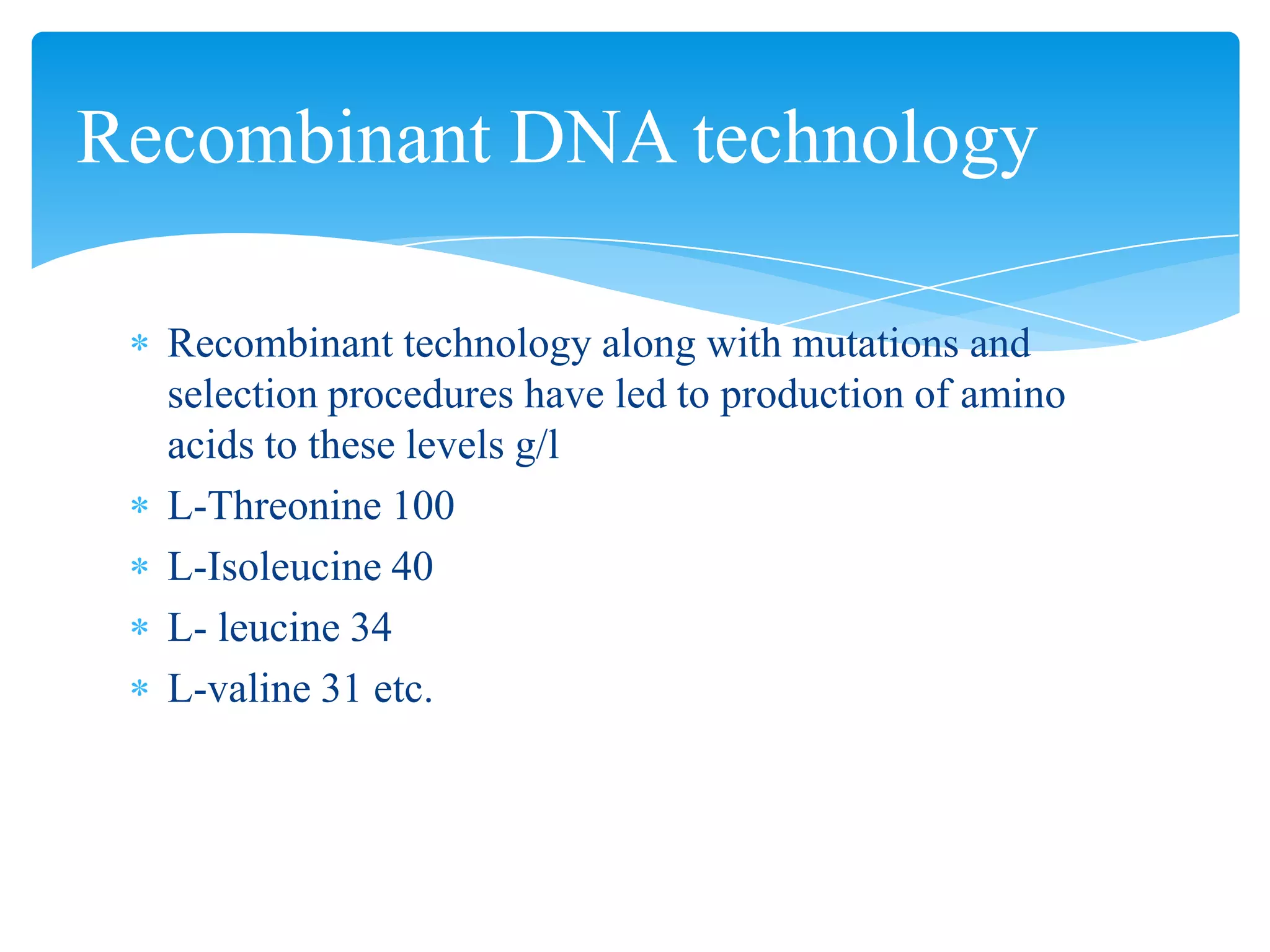 Recombinant technology along with mutations and
selection procedures have led to production of amino
acids to these levels g/l
L-Threonine 100
L-Isoleucine 40
L- leucine 34
L-valine 31 etc.
Recombinant DNA technology
 