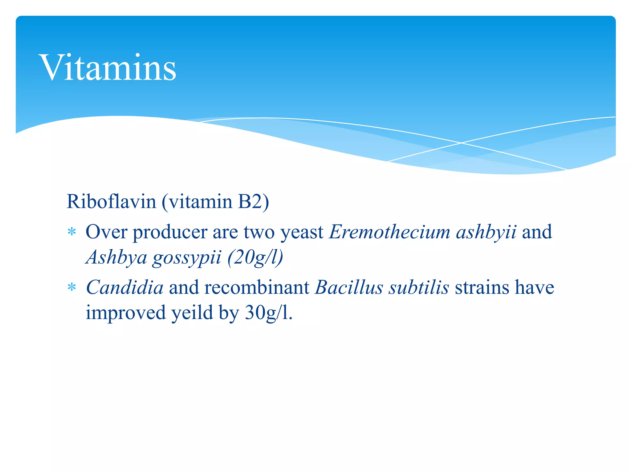 Riboflavin (vitamin B2)
Over producer are two yeast Eremothecium ashbyii and
Ashbya gossypii (20g/l)
Candidia and recombinant Bacillus subtilis strains have
improved yeild by 30g/l.
Vitamins
 