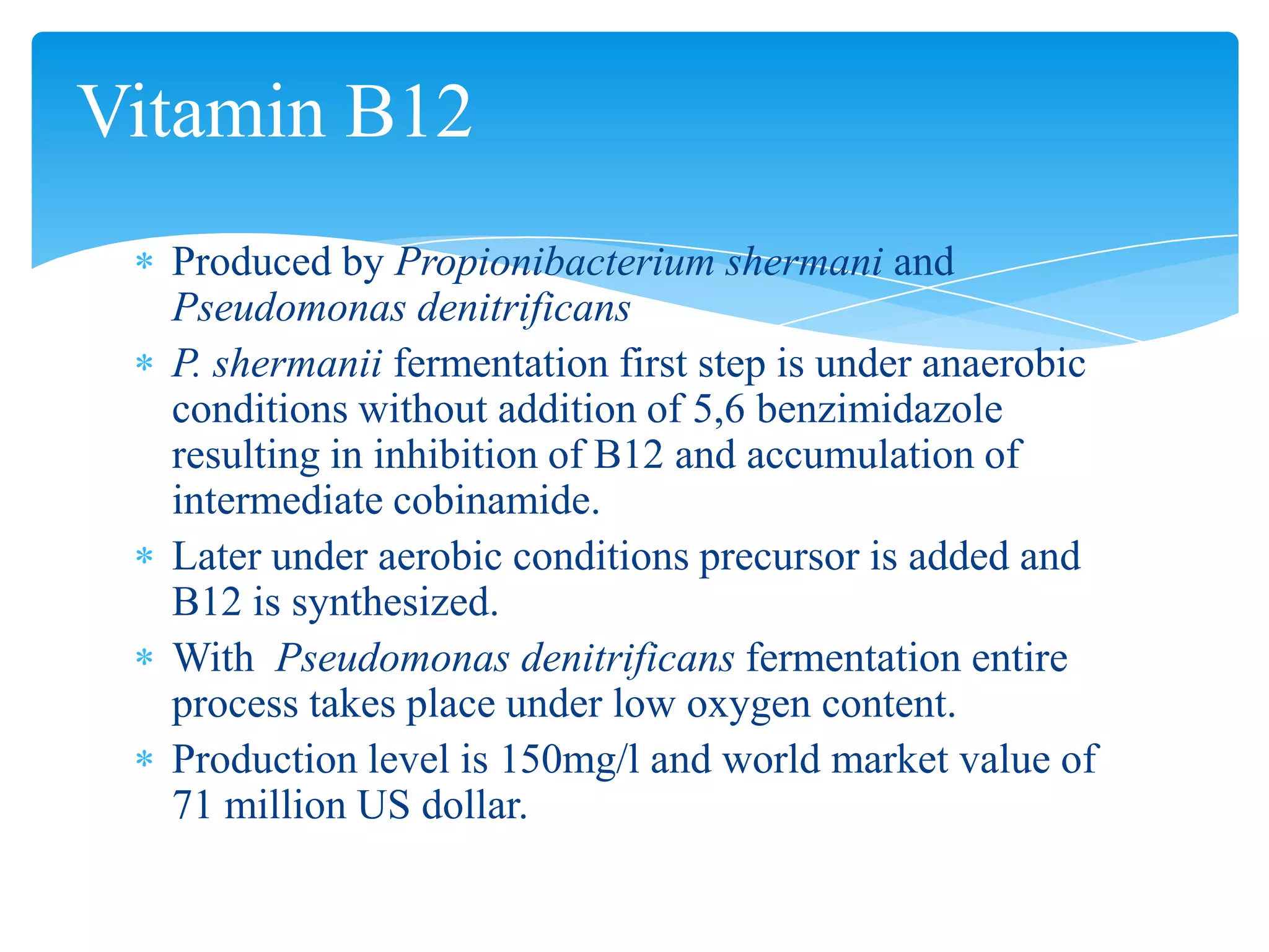 Produced by Propionibacterium shermani and
Pseudomonas denitrificans
P. shermanii fermentation first step is under anaerobic
conditions without addition of 5,6 benzimidazole
resulting in inhibition of B12 and accumulation of
intermediate cobinamide.
Later under aerobic conditions precursor is added and
B12 is synthesized.
With Pseudomonas denitrificans fermentation entire
process takes place under low oxygen content.
Production level is 150mg/l and world market value of
71 million US dollar.
Vitamin B12
 