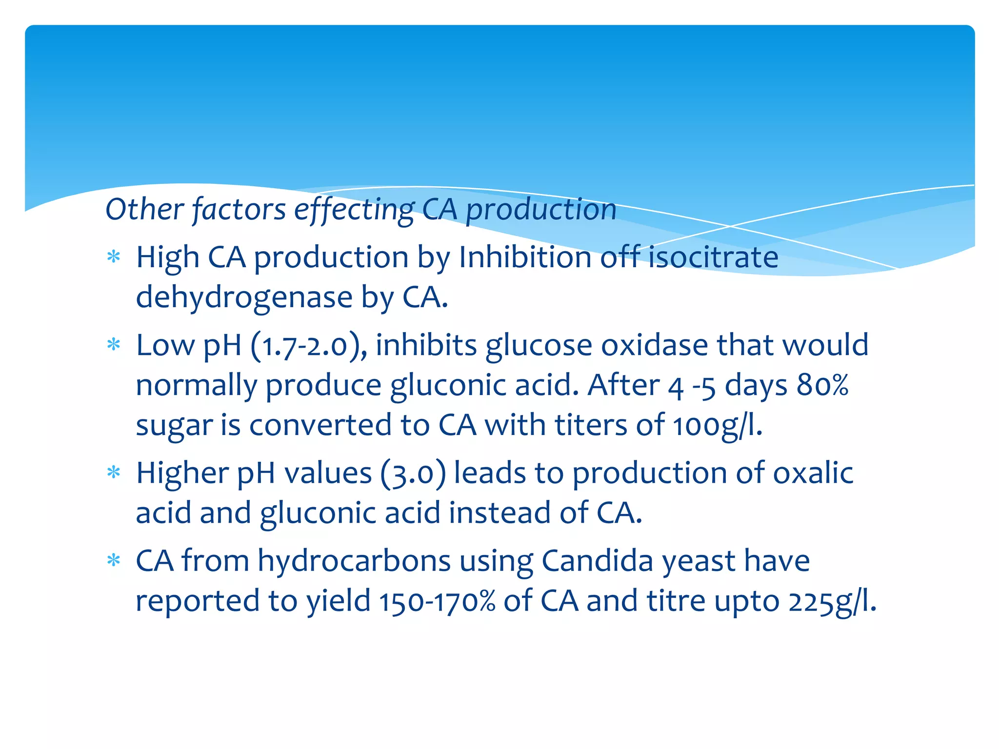 Other factors effecting CA production
High CA production by Inhibition off isocitrate
dehydrogenase by CA.
Low pH (1.7-2.0), inhibits glucose oxidase that would
normally produce gluconic acid. After 4 -5 days 80%
sugar is converted to CA with titers of 100g/l.
Higher pH values (3.0) leads to production of oxalic
acid and gluconic acid instead of CA.
CA from hydrocarbons using Candida yeast have
reported to yield 150-170% of CA and titre upto 225g/l.
 