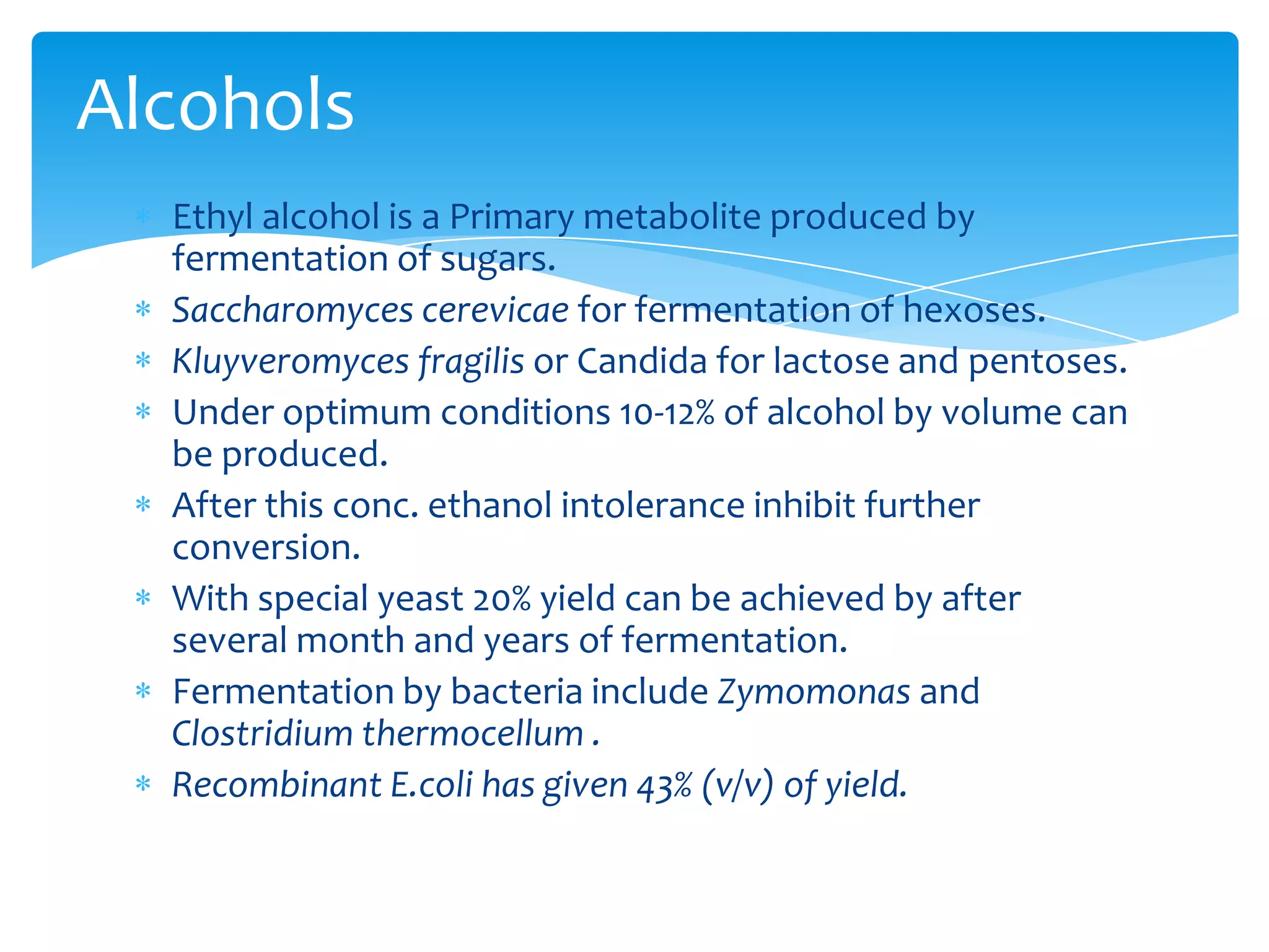 Ethyl alcohol is a Primary metabolite produced by
fermentation of sugars.
Saccharomyces cerevicae for fermentation of hexoses.
Kluyveromyces fragilis or Candida for lactose and pentoses.
Under optimum conditions 10-12% of alcohol by volume can
be produced.
After this conc. ethanol intolerance inhibit further
conversion.
With special yeast 20% yield can be achieved by after
several month and years of fermentation.
Fermentation by bacteria include Zymomonas and
Clostridium thermocellum .
Recombinant E.coli has given 43% (v/v) of yield.
Alcohols
 