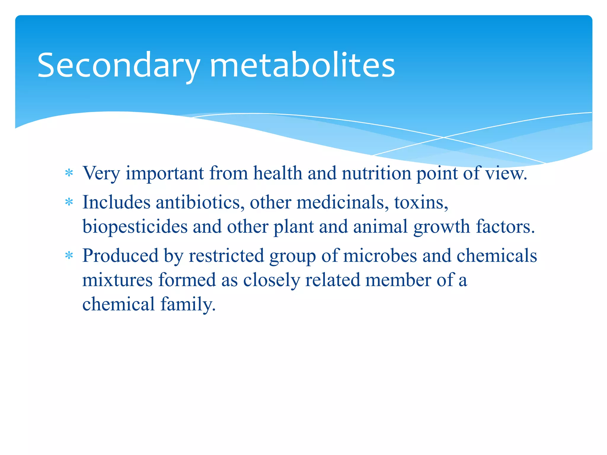 Very important from health and nutrition point of view.
Includes antibiotics, other medicinals, toxins,
biopesticides and other plant and animal growth factors.
Produced by restricted group of microbes and chemicals
mixtures formed as closely related member of a
chemical family.
Secondary metabolites
 