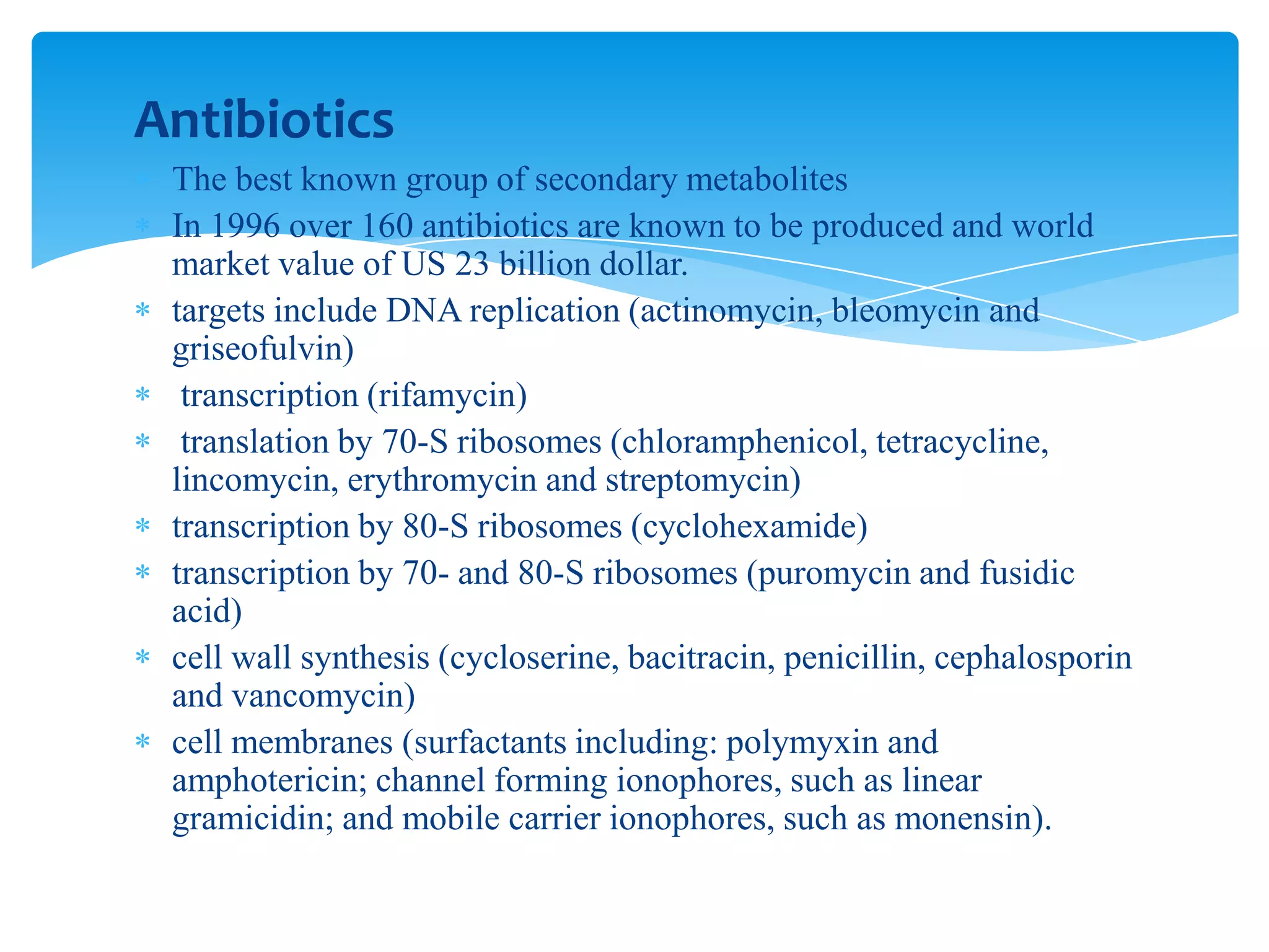 Antibiotics
The best known group of secondary metabolites
In 1996 over 160 antibiotics are known to be produced and world
market value of US 23 billion dollar.
targets include DNA replication (actinomycin, bleomycin and
griseofulvin)
transcription (rifamycin)
translation by 70-S ribosomes (chloramphenicol, tetracycline,
lincomycin, erythromycin and streptomycin)
transcription by 80-S ribosomes (cyclohexamide)
transcription by 70- and 80-S ribosomes (puromycin and fusidic
acid)
cell wall synthesis (cycloserine, bacitracin, penicillin, cephalosporin
and vancomycin)
cell membranes (surfactants including: polymyxin and
amphotericin; channel forming ionophores, such as linear
gramicidin; and mobile carrier ionophores, such as monensin).
 