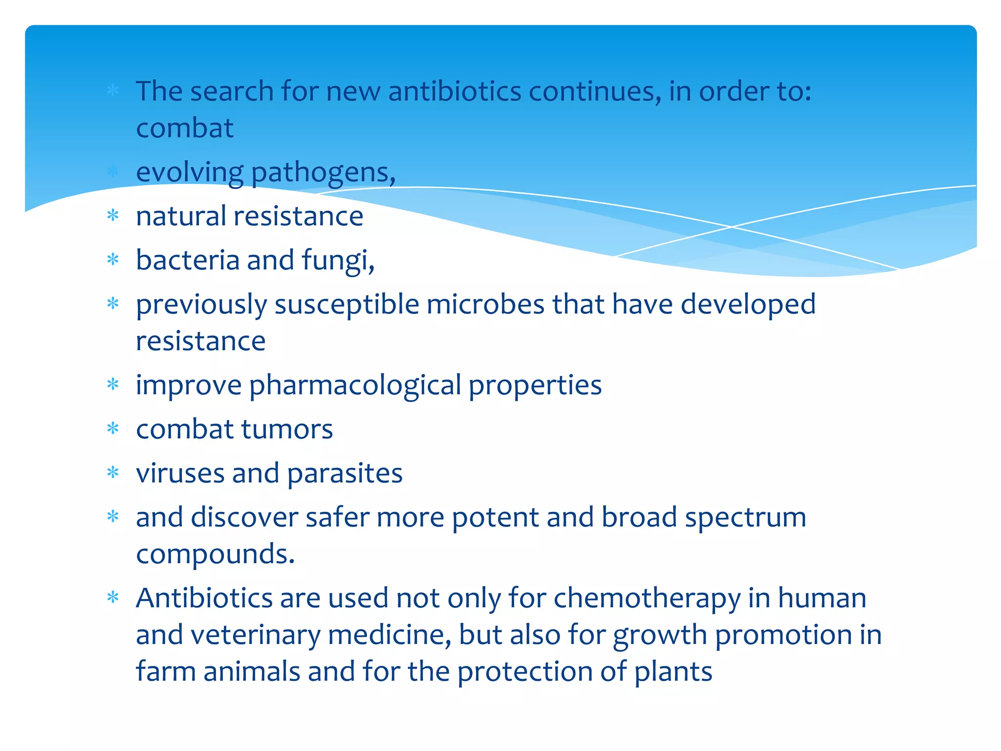 The search for new antibiotics continues, in order to:
combat
evolving pathogens,
natural resistance
bacteria and fungi,
previously susceptible microbes that have developed
resistance
improve pharmacological properties
combat tumors
viruses and parasites
and discover safer more potent and broad spectrum
compounds.
Antibiotics are used not only for chemotherapy in human
and veterinary medicine, but also for growth promotion in
farm animals and for the protection of plants
 