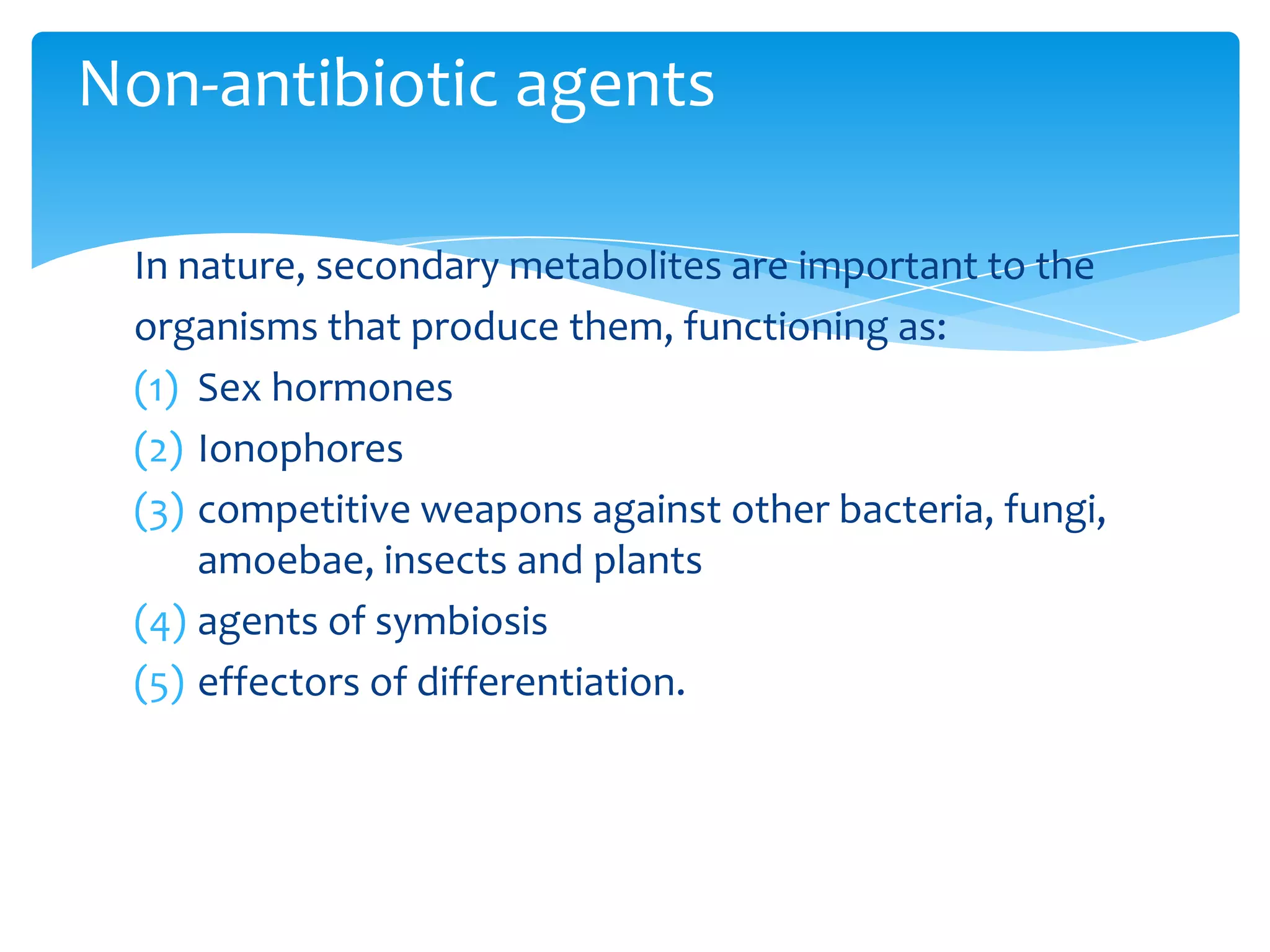 In nature, secondary metabolites are important to the
organisms that produce them, functioning as:
(1) Sex hormones
(2) Ionophores
(3) competitive weapons against other bacteria, fungi,
amoebae, insects and plants
(4) agents of symbiosis
(5) effectors of differentiation.
Non-antibiotic agents
 