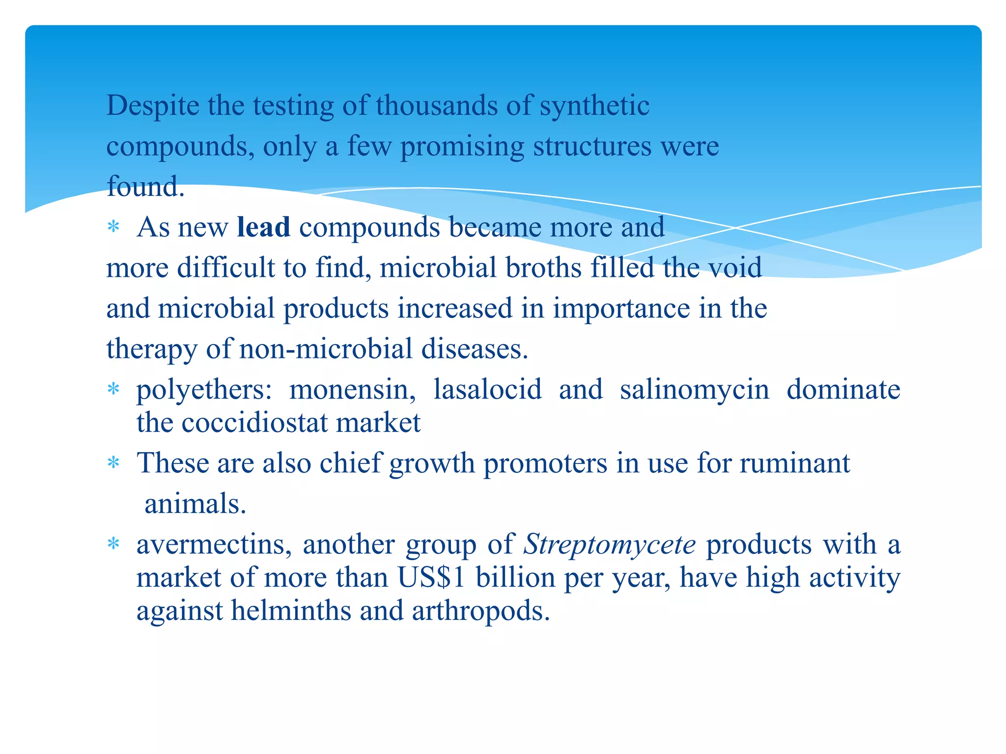 Despite the testing of thousands of synthetic
compounds, only a few promising structures were
found.
As new lead compounds became more and
more difficult to find, microbial broths filled the void
and microbial products increased in importance in the
therapy of non-microbial diseases.
polyethers: monensin, lasalocid and salinomycin dominate
the coccidiostat market
These are also chief growth promoters in use for ruminant
animals.
avermectins, another group of Streptomycete products with a
market of more than US$1 billion per year, have high activity
against helminths and arthropods.
 