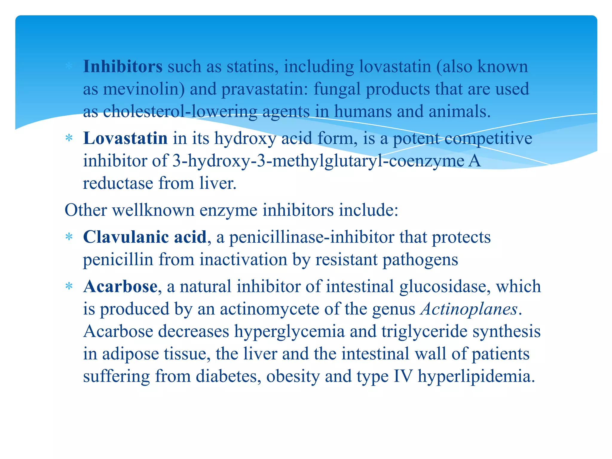 Inhibitors such as statins, including lovastatin (also known
as mevinolin) and pravastatin: fungal products that are used
as cholesterol-lowering agents in humans and animals.
Lovastatin in its hydroxy acid form, is a potent competitive
inhibitor of 3-hydroxy-3-methylglutaryl-coenzyme A
reductase from liver.
Other wellknown enzyme inhibitors include:
Clavulanic acid, a penicillinase-inhibitor that protects
penicillin from inactivation by resistant pathogens
Acarbose, a natural inhibitor of intestinal glucosidase, which
is produced by an actinomycete of the genus Actinoplanes.
Acarbose decreases hyperglycemia and triglyceride synthesis
in adipose tissue, the liver and the intestinal wall of patients
suffering from diabetes, obesity and type IV hyperlipidemia.
 
