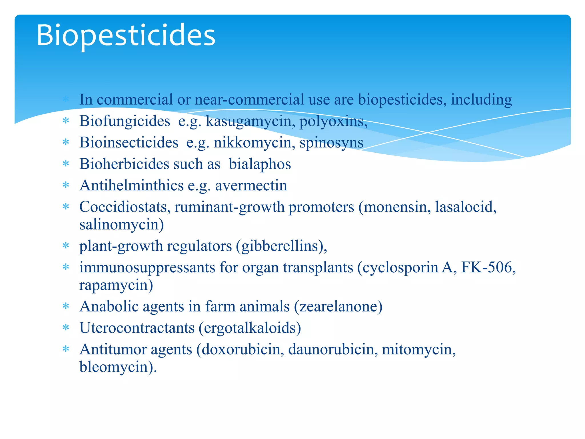 In commercial or near-commercial use are biopesticides, including
Biofungicides e.g. kasugamycin, polyoxins,
Bioinsecticides e.g. nikkomycin, spinosyns
Bioherbicides such as bialaphos
Antihelminthics e.g. avermectin
Coccidiostats, ruminant-growth promoters (monensin, lasalocid,
salinomycin)
plant-growth regulators (gibberellins),
immunosuppressants for organ transplants (cyclosporin A, FK-506,
rapamycin)
Anabolic agents in farm animals (zearelanone)
Uterocontractants (ergotalkaloids)
Antitumor agents (doxorubicin, daunorubicin, mitomycin,
bleomycin).
Biopesticides
 