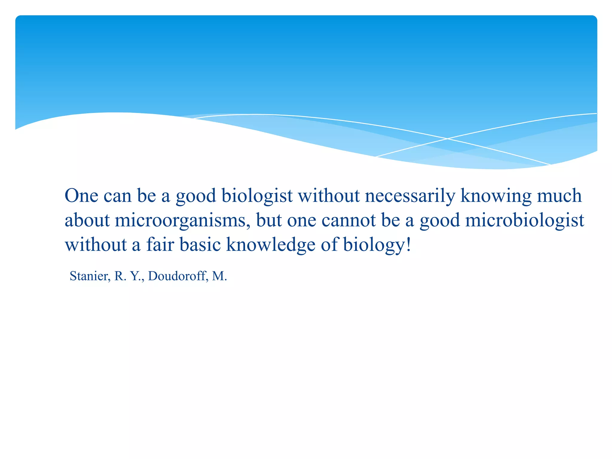 One can be a good biologist without necessarily knowing much
about microorganisms, but one cannot be a good microbiologist
without a fair basic knowledge of biology!
Stanier, R. Y., Doudoroff, M.
 