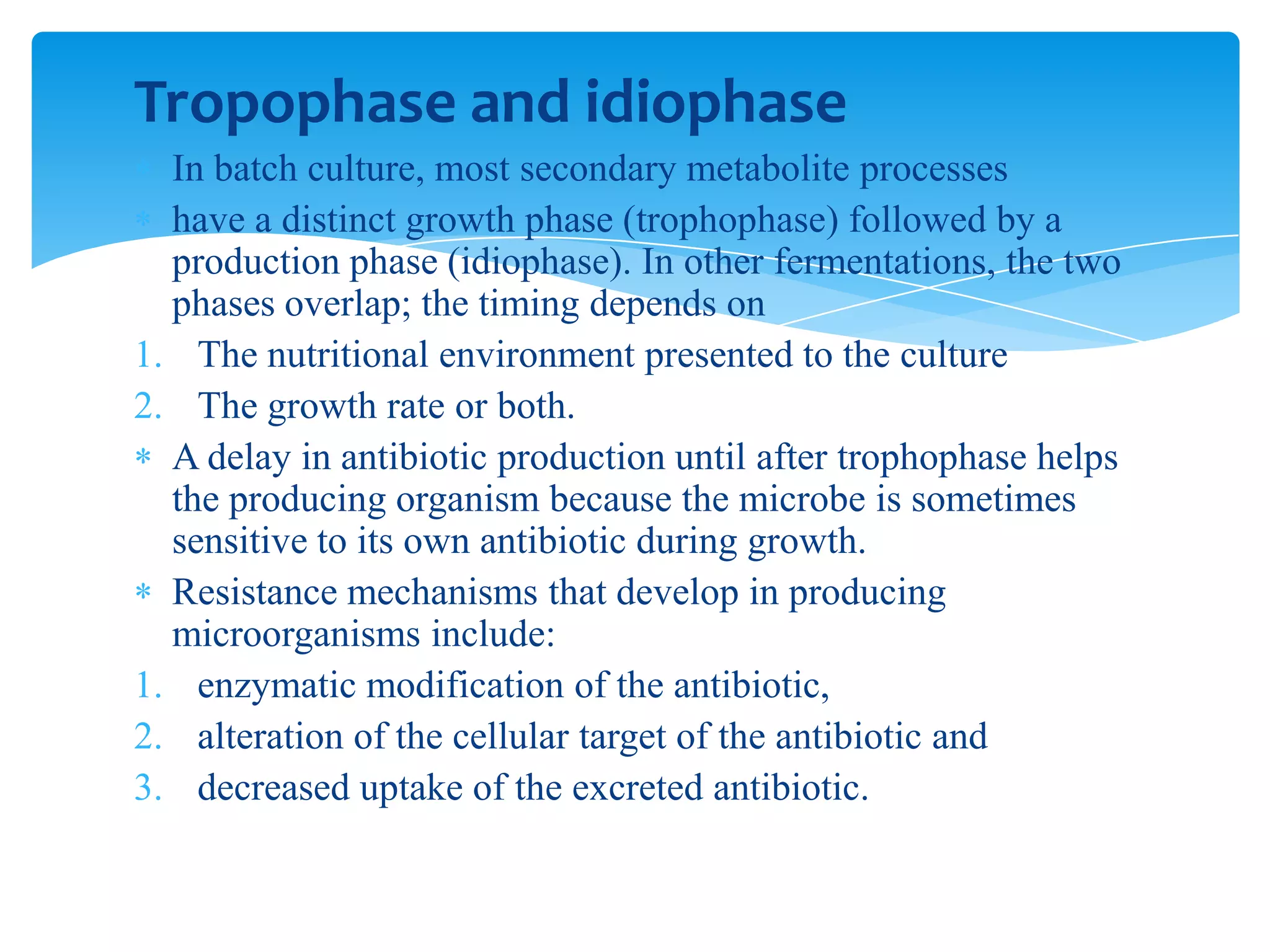 Tropophase and idiophase
In batch culture, most secondary metabolite processes
have a distinct growth phase (trophophase) followed by a
production phase (idiophase). In other fermentations, the two
phases overlap; the timing depends on
1. The nutritional environment presented to the culture
2. The growth rate or both.
A delay in antibiotic production until after trophophase helps
the producing organism because the microbe is sometimes
sensitive to its own antibiotic during growth.
Resistance mechanisms that develop in producing
microorganisms include:
1. enzymatic modification of the antibiotic,
2. alteration of the cellular target of the antibiotic and
3. decreased uptake of the excreted antibiotic.
 