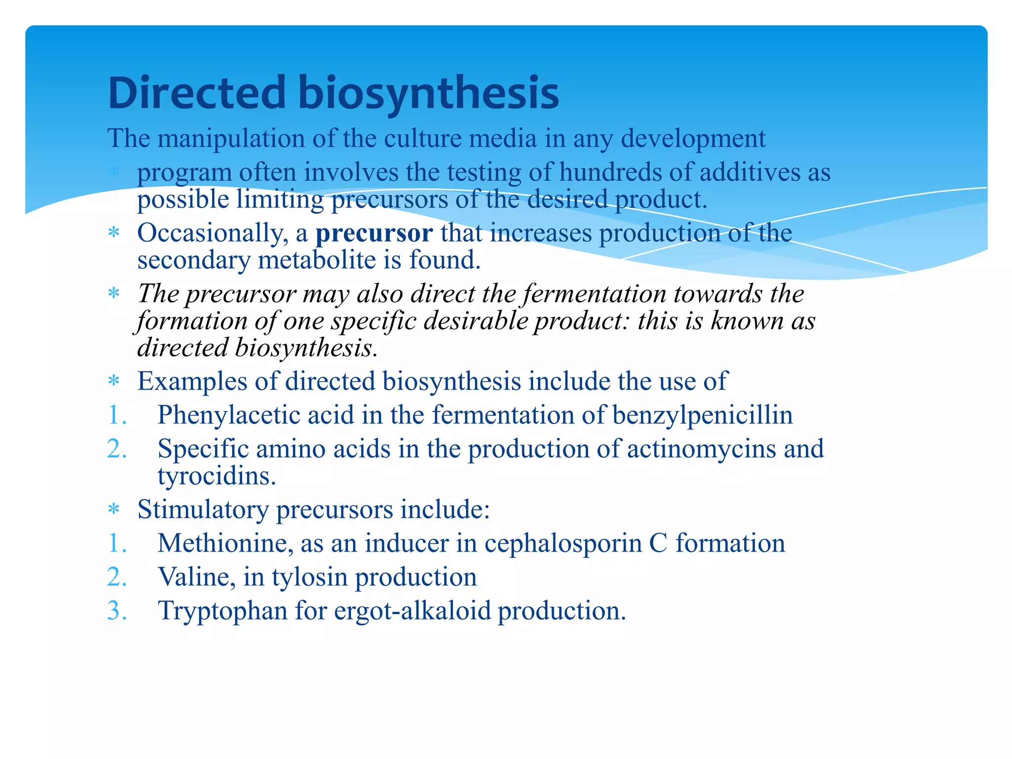 Directed biosynthesis
The manipulation of the culture media in any development
program often involves the testing of hundreds of additives as
possible limiting precursors of the desired product.
Occasionally, a precursor that increases production of the
secondary metabolite is found.
The precursor may also direct the fermentation towards the
formation of one specific desirable product: this is known as
directed biosynthesis.
Examples of directed biosynthesis include the use of
1. Phenylacetic acid in the fermentation of benzylpenicillin
2. Specific amino acids in the production of actinomycins and
tyrocidins.
Stimulatory precursors include:
1. Methionine, as an inducer in cephalosporin C formation
2. Valine, in tylosin production
3. Tryptophan for ergot-alkaloid production.
 