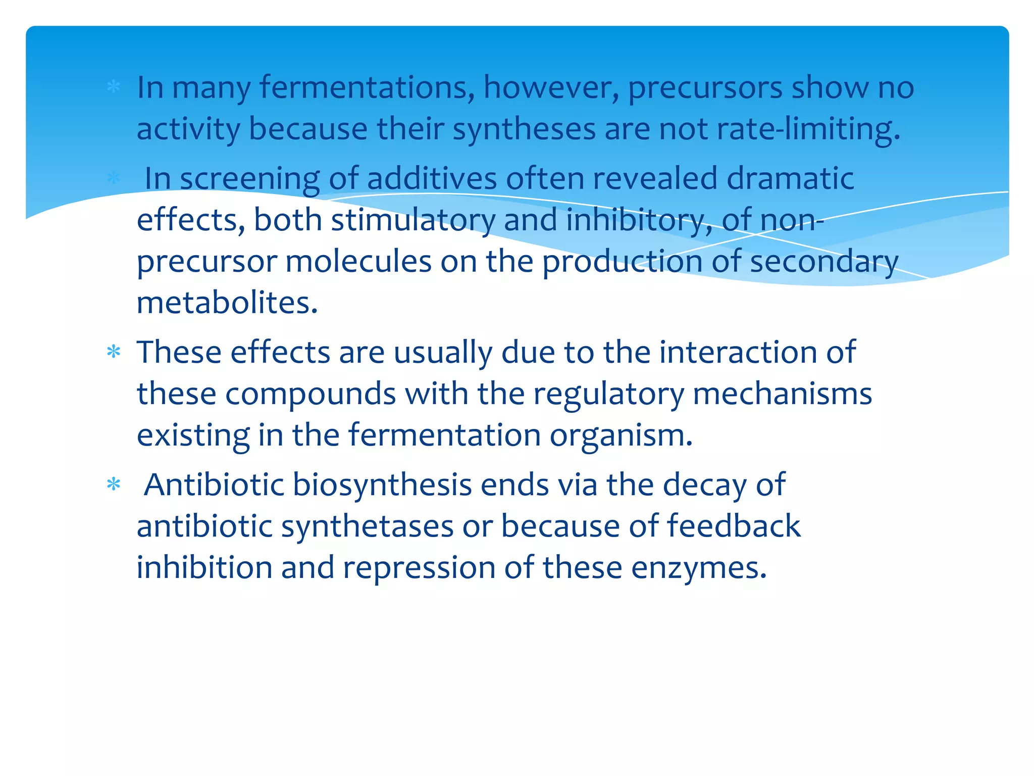 In many fermentations, however, precursors show no
activity because their syntheses are not rate-limiting.
In screening of additives often revealed dramatic
effects, both stimulatory and inhibitory, of non-
precursor molecules on the production of secondary
metabolites.
These effects are usually due to the interaction of
these compounds with the regulatory mechanisms
existing in the fermentation organism.
Antibiotic biosynthesis ends via the decay of
antibiotic synthetases or because of feedback
inhibition and repression of these enzymes.
 